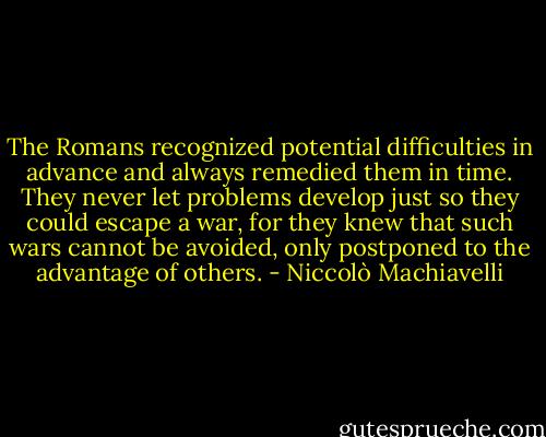 The Romans recognized potential difficulties in advance and always remedied them in time. They never let problems develop just so they could escape a war, for they knew that such wars cannot be avoided, only postponed to the advantage of others. - Niccolò Machiavelli