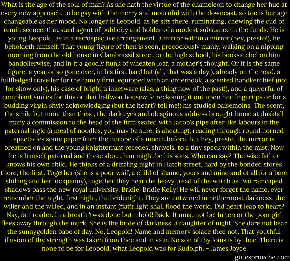 What is the age of the soul of man? As she hath the virtue of the chameleon to change her hue at every new approach, to be gay with the merry and mournful with the downcast, so too is her age changeable as her mood. No longer is Leopold, as he sits there, ruminating, chewing the cud of reminiscence, that staid agent of publicity and holder of a modest substance in the funds. He is young Leopold, as in a retrospective arrangement, a mirror within a mirror (hey, presto!), he beholdeth himself. That young figure of then is seen, precociously manly, walking on a nipping morning from the old house in Clambrassil street to the high school, his booksatchel on him bandolierwise, and in it a goodly hunk of wheaten loaf, a mother's thought. Or it is the same figure, a year or so gone over, in his first hard hat (ah, that was a day!), already on the road, a fullfledged traveller for the family firm, equipped with an orderbook, a scented handkerchief (not for show only), his case of bright trinketware (alas, a thing now of the past!), and a quiverful of compliant smiles for this or that halfwon housewife reckoning it out upon her fingertips or for a budding virgin shyly acknowledging (but the heart? tell me!) his studied baisemoins. The scent, the smile but more than these, the dark eyes and oleaginous address brought home at duskfall many a commission to the head of the firm seated with Jacob's pipe after like labours in the paternal ingle (a meal of noodles, you may be sure, is aheating), reading through round horned spectacles some paper from the Europe of a month before. But hey, presto, the mirror is breathed on and the young knighterrant recedes, shrivels, to a tiny speck within the mist. Now he is himself paternal and these about him might be his sons. Who can say? The wise father knows his own child. He thinks of a drizzling night in Hatch street, hard by the bonded stores there, the first. Together (she is a poor waif, a child of shame, yours and mine and of all for a bare shilling and her luckpenny), together they hear the heavy tread of the watch as two raincaped shadows pass the new royal university. Bridie! Bridie Kelly! He will never forget the name, ever remember the night, first night, the bridenight. They are entwined in nethermost darkness, the willer and the willed, and in an instant (fiat!) light shall flood the world. Did heart leap to heart? Nay, fair reader. In a breath 'twas done but - hold! Back! It must not be! In terror the poor girl flees away through the murk. She is the bride of darkness, a daughter of night. She dare not bear the sunnygolden babe of day. No, Leopold! Name and memory solace thee not. That youthful illusion of thy strength was taken from thee and in vain. No son of thy loins is by thee. There is none to be for Leopold, what Leopold was for Rudolph. - James Joyce