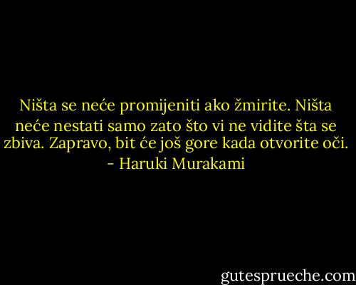 Ništa se neće promijeniti ako žmirite. Ništa neće nestati samo zato što vi ne vidite šta se zbiva. Zapravo, bit će još gore kada otvorite oči. - Haruki Murakami