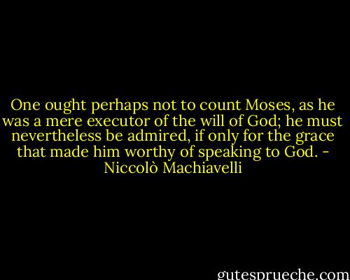 One ought perhaps not to count Moses, as he was a mere executor of the will of God; he must nevertheless be admired, if only for the grace that made him worthy of speaking to God. - Niccolò Machiavelli