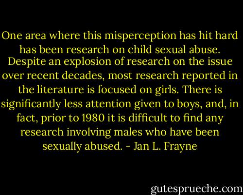 One area where this misperception has hit hard has been research on child sexual abuse. Despite an explosion of research on the issue over recent decades, most research reported in the literature is focused on girls. There is significantly less attention given to boys, and, in fact, prior to 1980 it is difficult to find any research involving males who have been sexually abused. - Jan L. Frayne