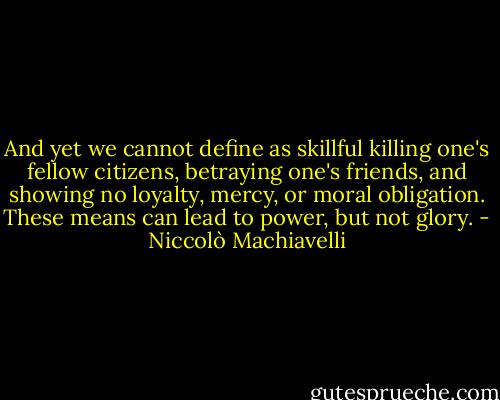 And yet we cannot define as skillful killing one's fellow citizens, betraying one's friends, and showing no loyalty, mercy, or moral obligation. These means can lead to power, but not glory. - Niccolò Machiavelli