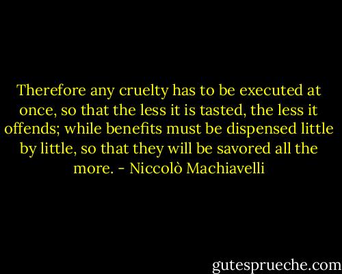 Therefore any cruelty has to be executed at once, so that the less it is tasted, the less it offends; while benefits must be dispensed little by little, so that they will be savored all the more. - Niccolò Machiavelli