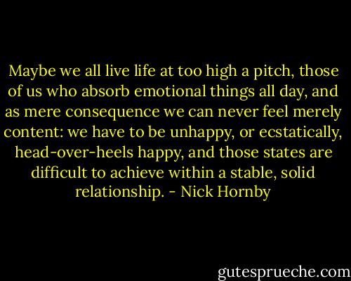 Maybe we all live life at too high a pitch, those of us who absorb emotional things all day, and as mere consequence we can never feel merely content: we have to be unhappy, or ecstatically, head-over-heels happy, and those states are difficult to achieve within a stable, solid relationship. - Nick Hornby
