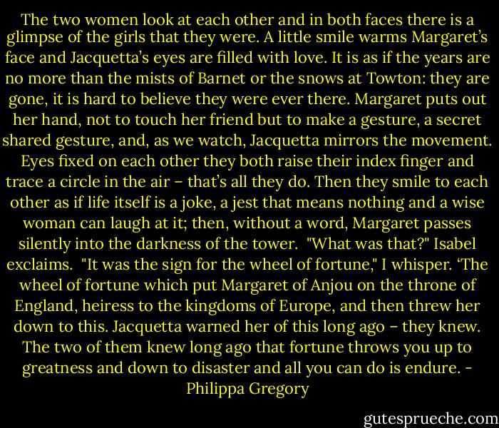 The two women look at each other and in both faces there is a glimpse of the girls that they were. A little smile warms Margaret’s face and Jacquetta’s eyes are filled with love. It is as if the years are no more than the mists of Barnet or the snows at Towton: they are gone, it is hard to believe they were ever there. Margaret puts out her hand, not to touch her friend but to make a gesture, a secret shared gesture, and, as we watch, Jacquetta mirrors the movement. Eyes fixed on each other they both raise their index finger and trace a circle in the air – that’s all they do. Then they smile to each other as if life itself is a joke, a jest that means nothing and a wise woman can laugh at it; then, without a word, Margaret passes silently into the darkness of the tower.<br /><br />"What was that?" Isabel exclaims.<br /><br />"It was the sign for the wheel of fortune," I whisper. ‘The wheel of fortune which put Margaret of Anjou on the throne of England, heiress to the kingdoms of Europe, and then threw her down to this. Jacquetta warned her of this long ago – they knew. The two of them knew long ago that fortune throws you up to greatness and down to disaster and all you can do is endure. - Philippa Gregory