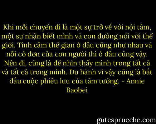 Khi mỗi chuyến đi là một sự trở về với nội tâm, một sự nhận biết mình và con đường nối với thế giới. Tình cảm thế gian ở đâu cũng như nhau và nỗi cô đơn của con người thì ở đâu cũng vậy. Nên đi, cũng là để nhìn thấy mình trong tất cả và tất cả trong mình. Du hành vì vậy cũng là bắt đầu cuộc phiêu lưu của tâm tưởng. - Annie Baobei