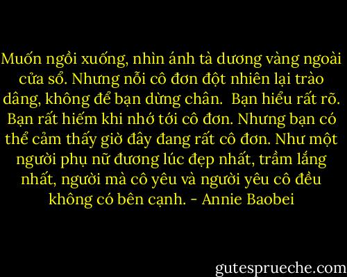 Muốn ngồi xuống, nhìn ánh tà dương vàng ngoài cửa sổ. Nhưng nỗi cô đơn đột nhiên lại trào dâng, không để bạn dừng chân.<br /><br />Bạn hiểu rất rõ. Bạn rất hiếm khi nhớ tới cô đơn. Nhưng bạn có thể cảm thấy giờ đây đang rất cô đơn. Như một người phụ nữ đương lúc đẹp nhất, trầm lắng nhất, người mà cô yêu và người yêu cô đều không có bên cạnh. - Annie Baobei