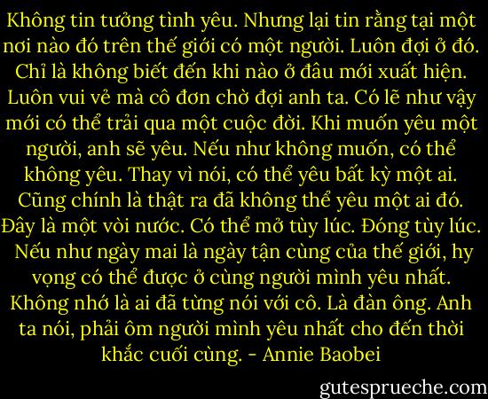 Không tin tưởng tình yêu. Nhưng lại tin rằng tại một nơi nào đó trên thế giới có một người. Luôn đợi ở đó. Chỉ là không biết đến khi nào ở đâu mới xuất hiện. Luôn vui vẻ mà cô đơn chờ đợi anh ta. Có lẽ như vậy mới có thể trải qua một cuộc đời.<br />Khi muốn yêu một người, anh sẽ yêu. Nếu như không muốn, có thể không yêu. Thay vì nói, có thể yêu bất kỳ một ai. Cũng chính là thật ra đã không thể yêu một ai đó. Đây là một vòi nước. Có thể mở tùy lúc. Đóng tùy lúc.<br /><br />Nếu như ngày mai là ngày tận cùng của thế giới, hy vọng có thể được ở cùng người mình yêu nhất. Không nhớ là ai đã từng nói với cô. Là đàn ông. Anh ta nói, phải ôm người mình yêu nhất cho đến thời khắc cuối cùng. - Annie Baobei