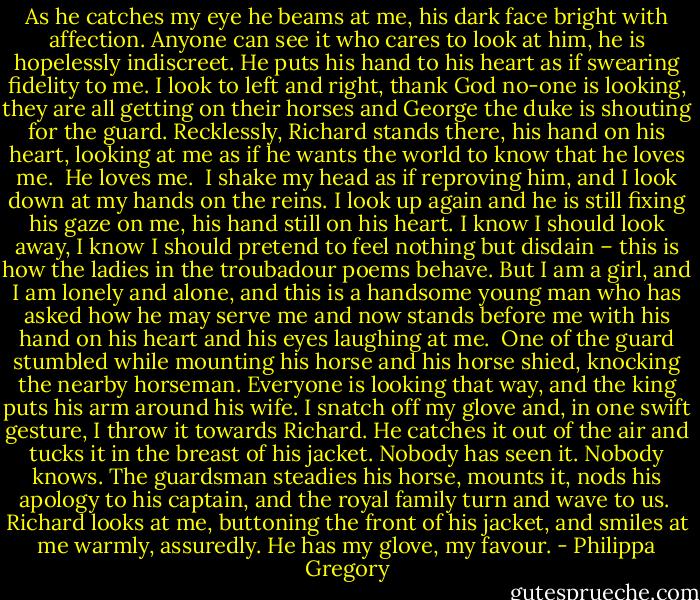 As he catches my eye he beams at me, his dark face bright with affection. Anyone can see it who cares to look at him, he is hopelessly indiscreet. He puts his hand to his heart as if swearing fidelity to me. I look to left and right, thank God no-one is looking, they are all getting on their horses and George the duke is shouting for the guard. Recklessly, Richard stands there, his hand on his heart, looking at me as if he wants the world to know that he loves me.<br /><br />He loves me.<br /><br />I shake my head as if reproving him, and I look down at my hands on the reins. I look up again and he is still fixing his gaze on me, his hand still on his heart. I know I should look away, I know I should pretend to feel nothing but disdain – this is how the ladies in the troubadour poems behave. But I am a girl, and I am lonely and alone, and this is a handsome young man who has asked how he may serve me and now stands before me with his hand on his heart and his eyes laughing at me.<br /><br />One of the guard stumbled while mounting his horse and his horse shied, knocking the nearby horseman. Everyone is looking that way, and the king puts his arm around his wife. I snatch off my glove and, in one swift gesture, I throw it towards Richard. He catches it out of the air and tucks it in the breast of his jacket. Nobody has seen it. Nobody knows. The guardsman steadies his horse, mounts it, nods his apology to his captain, and the royal family turn and wave to us.<br /><br />Richard looks at me, buttoning the front of his jacket, and smiles at me warmly, assuredly. He has my glove, my favour. - Philippa Gregory