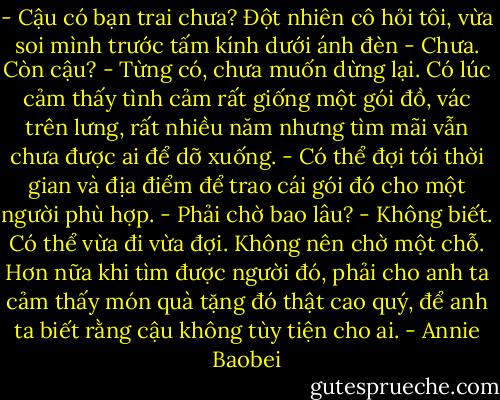 - Cậu có bạn trai chưa? Đột nhiên cô hỏi tôi, vừa soi mình trước tấm kính dưới ánh đèn<br />- Chưa. Còn cậu?<br />- Từng có, chưa muốn dừng lại. Có lúc cảm thấy tình cảm rất giống một gói đồ, vác trên lưng, rất nhiều năm nhưng tìm mãi vẫn chưa được ai để dỡ xuống.<br />- Có thể đợi tới thời gian và địa điểm để trao cái gói đó cho một người phù hợp.<br />- Phải chờ bao lâu?<br />- Không biết. Có thể vừa đi vừa đợi. Không nên chờ một chỗ. Hơn nữa khi tìm được người đó, phải cho anh ta cảm thấy món quà tặng đó thật cao quý, để anh ta biết rằng cậu không tùy tiện cho ai. - Annie Baobei