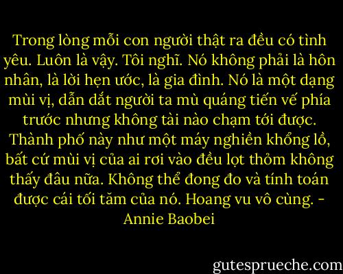 Trong lòng mỗi con người thật ra đều có tình yêu. Luôn là vậy. Tôi nghĩ. Nó không phải là hôn nhân, là lời hẹn ước, là gia đình. Nó là một dạng mùi vị, dẫn dắt người ta mù quáng tiến vế phía trước nhưng không tài nào chạm tới được. Thành phố này như một máy nghiền khổng lồ, bất cứ mùi vị của ai rơi vào đều lọt thỏm không thấy đâu nữa. Không thể đong đo và tính toán được cái tối tăm của nó. Hoang vu vô cùng. - Annie Baobei