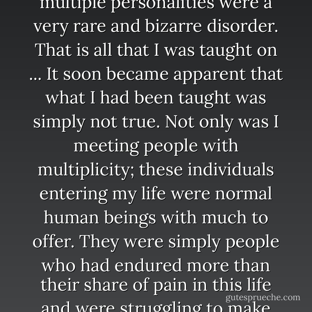 As an undergraduate student in psychology, I was taught that multiple personalities were a very rare and bizarre disorder. That is all that I was taught on ... It soon became apparent that what I had been taught was simply not true. Not only was I meeting people with multiplicity; these individuals entering my life were normal human beings with much to offer. They were simply people who had endured more than their share of pain in this life and were struggling to make sense of it. - Deborah Bray Haddock