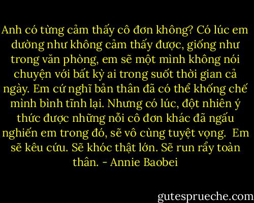 Anh có từng cảm thấy cô đơn không? Có lúc em dường như không cảm thấy được, giống như trong văn phòng, em sẽ một mình không nói chuyện với bất kỳ ai trong suốt thời gian cả ngày. Em cứ nghĩ bản thân đã có thể khống chế mình bình tĩnh lại. Nhưng có lúc, đột nhiên ý thức được những nỗi cô đơn khác đã ngấu nghiến em trong đó, sẽ vô cùng tuyệt vọng.<br /><br />Em sẽ kêu cứu. Sẽ khóc thật lớn. Sẽ run rẩy toàn thân. - Annie Baobei