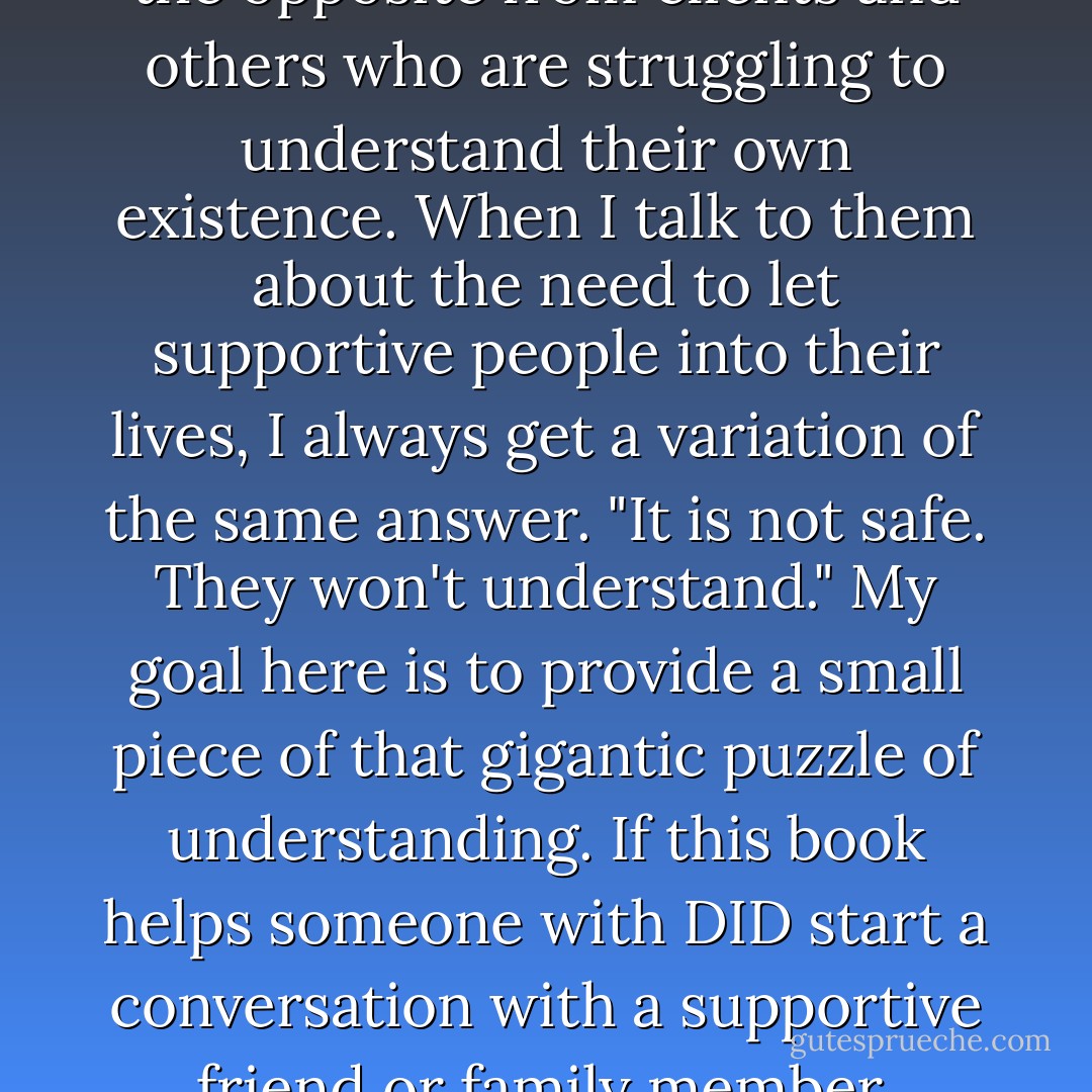 As a therapist, I have many avenues in which to learn about DID, but I hear exactly the opposite from clients and others who are struggling to understand their own existence. When I talk to them about the need to let supportive people into their lives, I always get a variation of the same answer. "It is not safe. They won't understand." My goal here is to provide a small piece of that gigantic puzzle of understanding. If this book helps someone with DID start a conversation with a supportive friend or family member, understanding will be increased. - Deborah Bray Haddock