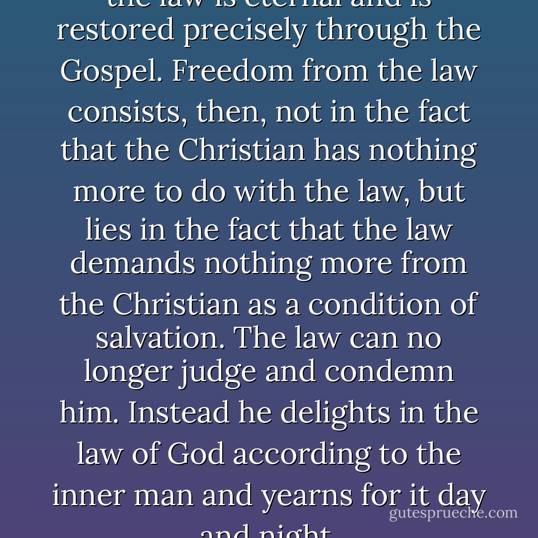 The Gospel is temporary, but the law is eternal and is restored precisely through the Gospel. Freedom from the law consists, then, not in the fact that the Christian has nothing more to do with the law, but lies in the fact that the law demands nothing more from the Christian as a condition of salvation. The law can no longer judge and condemn him. Instead he delights in the law of God according to the inner man and yearns for it day and night. - Herman Bavinck