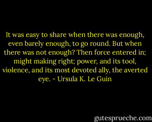 It was easy to share when there was enough, even barely enough, to go round. But when there was not enough? Then force entered in; might making right; power, and its tool, violence, and its most devoted ally, the averted eye. - Ursula K. Le Guin