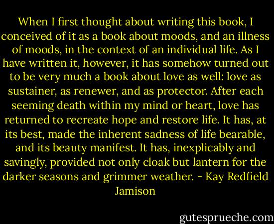 When I first thought about writing this book, I conceived of it as a book about moods, and an illness of moods, in the context of an individual life. As I have written it, however, it has somehow turned out to be very much a book about love as well: love as sustainer, as renewer, and as protector. After each seeming death within my mind or heart, love has returned to recreate hope and restore life. It has, at its best, made the inherent sadness of life bearable, and its beauty manifest. It has, inexplicably and savingly, provided not only cloak but lantern for the darker seasons and grimmer weather. - Kay Redfield Jamison
