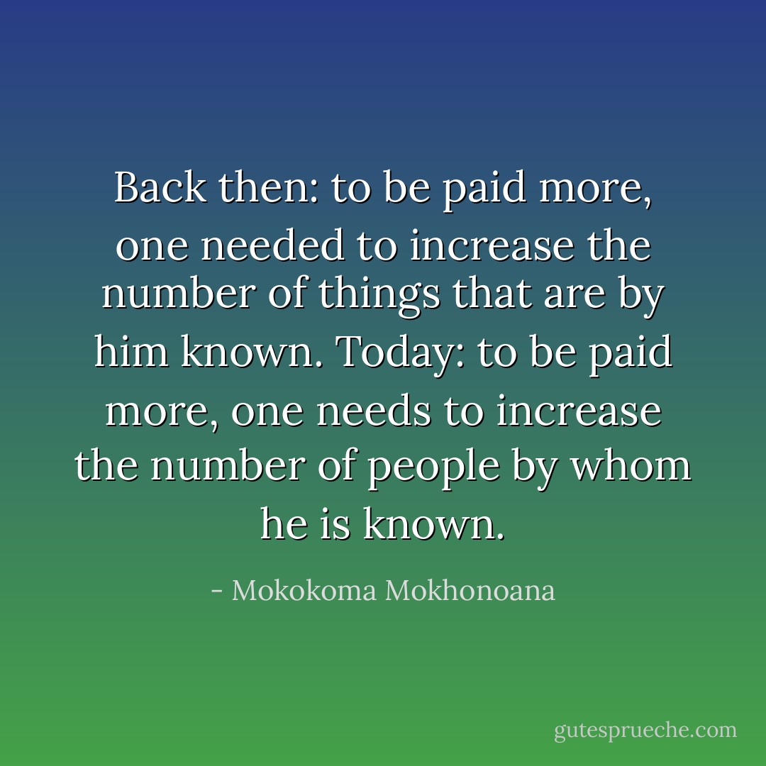 Back then: to be paid more, one needed to increase the number of things that are by him known. Today: to be paid more, one needs to increase the number of people by whom he is known. - Mokokoma Mokhonoana