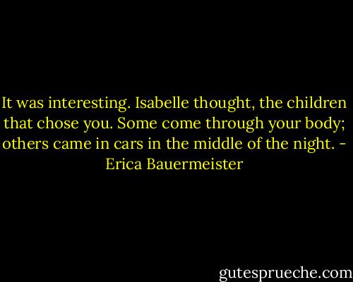It was interesting. Isabelle thought, the children that chose you. Some come through your body; others came in cars in the middle of the night. - Erica Bauermeister