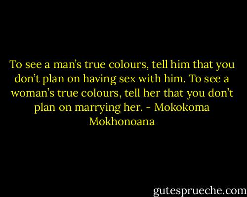 To see a man’s true colours, tell him that you don’t plan on having sex with him. To see a woman’s true colours, tell her that you don’t plan on marrying her. - Mokokoma Mokhonoana