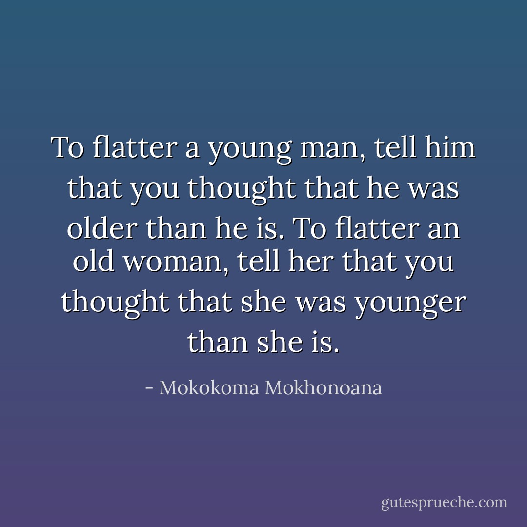 To flatter a young man, tell him that you thought that he was older than he is. To flatter an old woman, tell her that you thought that she was younger than she is. - Mokokoma Mokhonoana