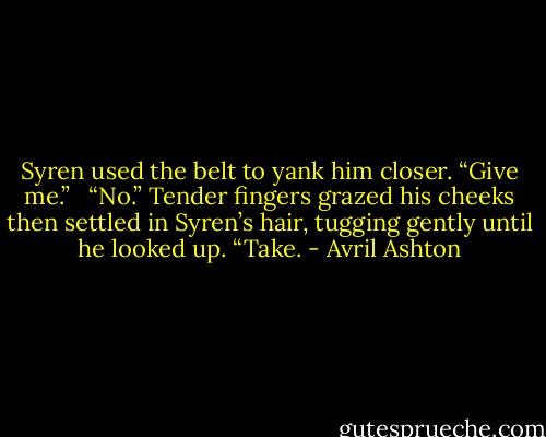 Syren used the belt to yank him closer. “Give me.” <br /><br />“No.” Tender fingers grazed his cheeks then settled in Syren’s hair, tugging gently until he looked up. “Take. - Avril Ashton