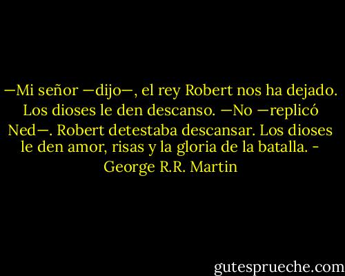 —Mi señor —dijo—, el rey Robert nos ha dejado. Los dioses le den descanso. —No —replicó Ned—. Robert detestaba descansar. Los dioses le den amor, risas y la gloria de la batalla. - George R.R. Martin