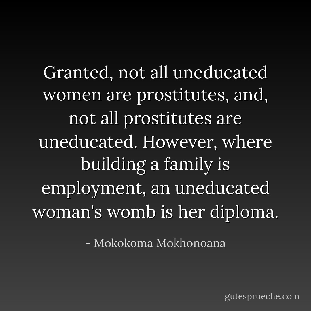 Granted, not all uneducated women are prostitutes, and, not all prostitutes are uneducated. However, where building a family is employment, an uneducated woman's womb is her diploma. - Mokokoma Mokhonoana