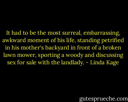 It had to be the most surreal, embarrassing, awkward moment of his life, standing petrified in his mother's backyard in front of a broken lawn mower, sporting a woody and discussing sex for sale with the landlady. - Linda Kage