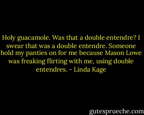 Holy guacamole. Was that a double entendre? I swear that was a double entendre. Someone hold my panties on for me because Mason Lowe was freaking flirting with me, using double entendres. - Linda Kage