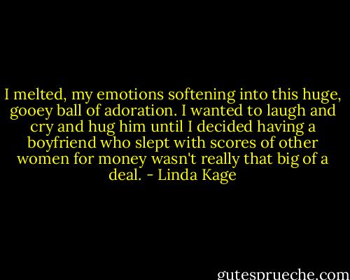 I melted, my emotions softening into this huge, gooey ball of adoration. I wanted to laugh and cry and hug him until I decided having a boyfriend who slept with scores of other women for money wasn't really that big of a deal. - Linda Kage
