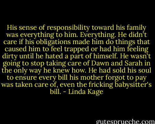 His sense of responsibility toward his family was everything to him. Everything. He didn't care if his obligations made him do things that caused him to feel trapped or had him feeling dirty until he hated a part of himself. He wasn't going to stop taking care of Dawn and Sarah in the only way he knew how. He had sold his soul to ensure every bill his mother forgot to pay was taken care of, even the fricking babysitter's bill. - Linda Kage