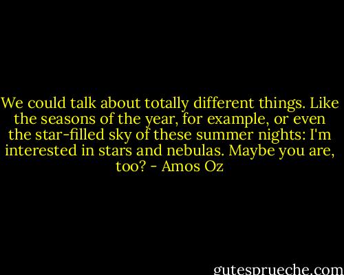 We could talk about totally different things. Like the seasons of the year, for example, or even the star-filled sky of these summer nights: I'm interested in stars and nebulas. Maybe you are, too? - Amos Oz