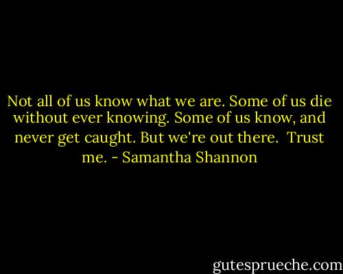 Not all of us know what we are. Some of us die without ever knowing. Some of us know, and never get caught. But we're out there. <br />Trust me. - Samantha Shannon