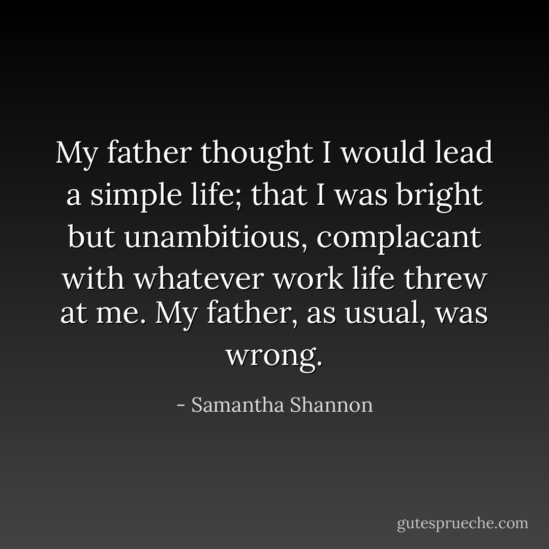 My father thought I would lead a simple life; that I was bright but unambitious, complacant with whatever work life threw at me.<br />My father, as usual, was wrong. - Samantha Shannon