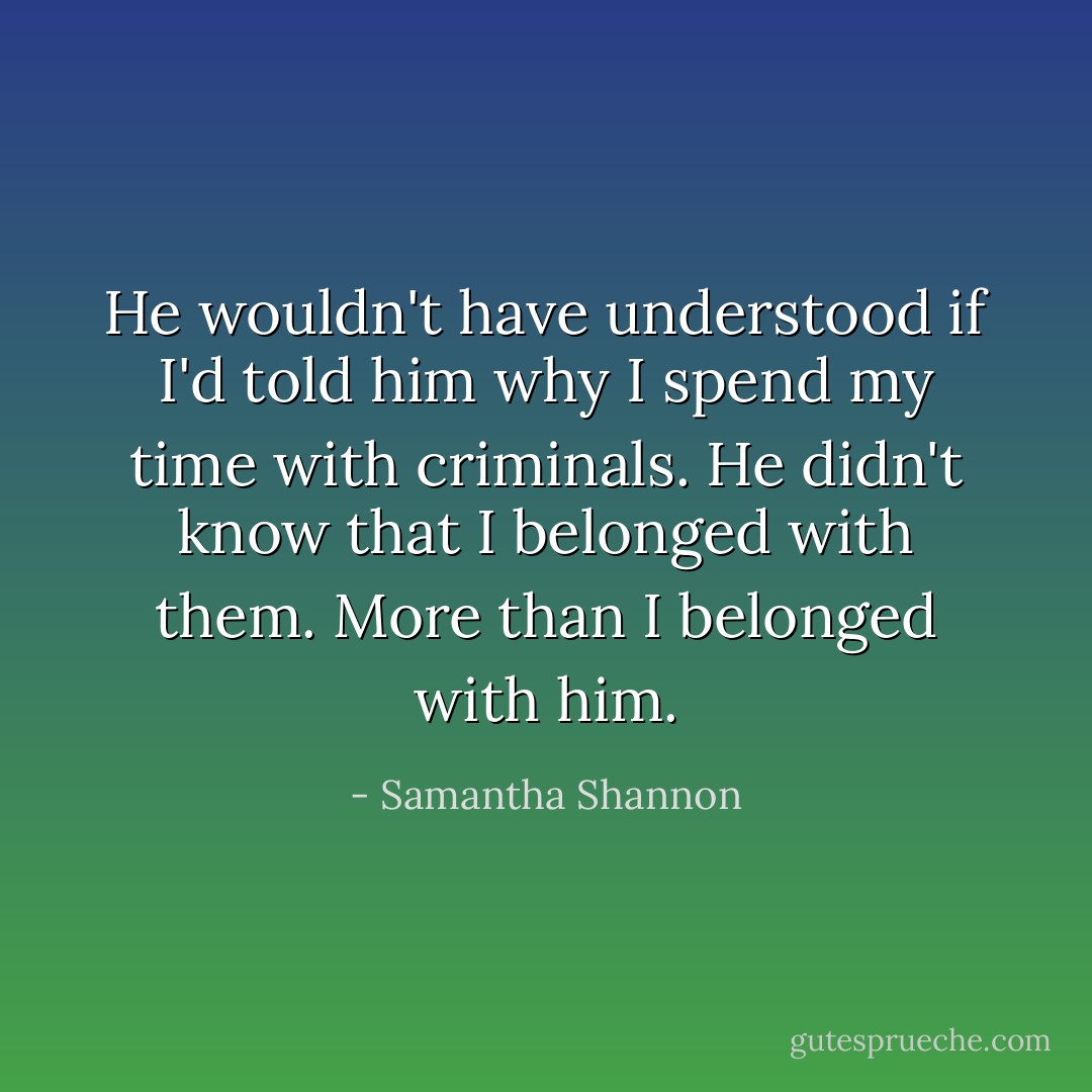 He wouldn't have understood if I'd told him why I spend my time with criminals. He didn't know that I belonged with them. More than I belonged with him. - Samantha Shannon