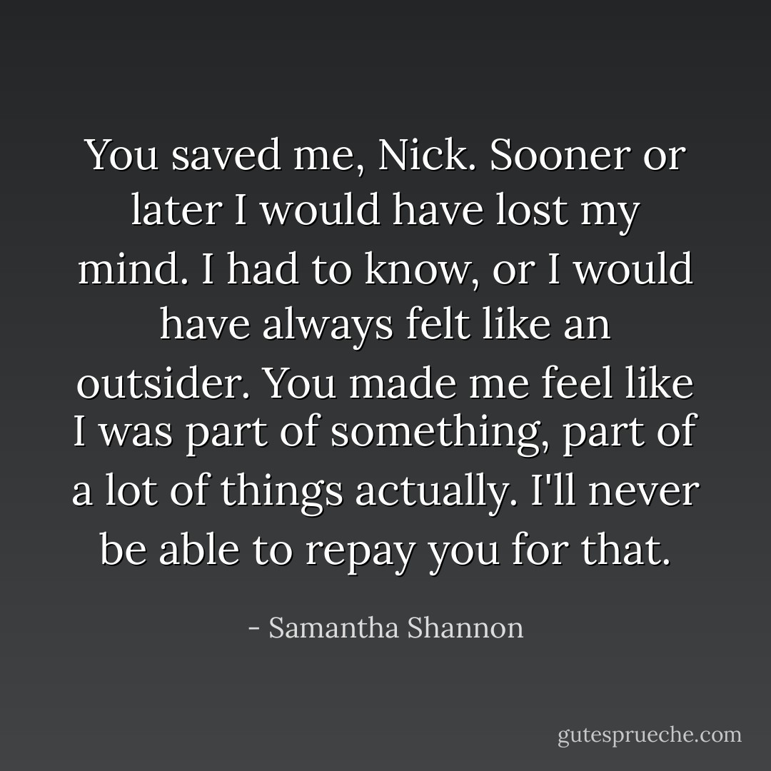 You saved me, Nick. Sooner or later I would have lost my mind. I had to know, or I would have always felt like an outsider. You made me feel like I was part of something, part of a lot of things actually. I'll never be able to repay you for that. - Samantha Shannon
