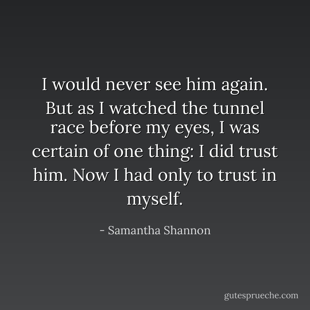 I would never see him again. But as I watched the tunnel race before my eyes, I was certain of one thing: I did trust him. Now I had only to trust in myself. - Samantha Shannon
