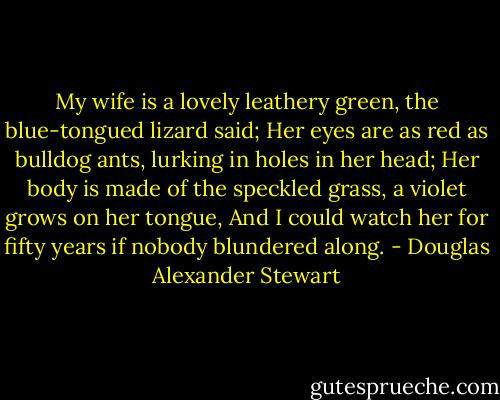 My wife is a lovely leathery green, the blue-tongued lizard said;<br />Her eyes are as red as bulldog ants, lurking in holes in her head;<br />Her body is made of the speckled grass, a violet grows on her tongue,<br />And I could watch her for fifty years if nobody blundered along. - Douglas Alexander Stewart