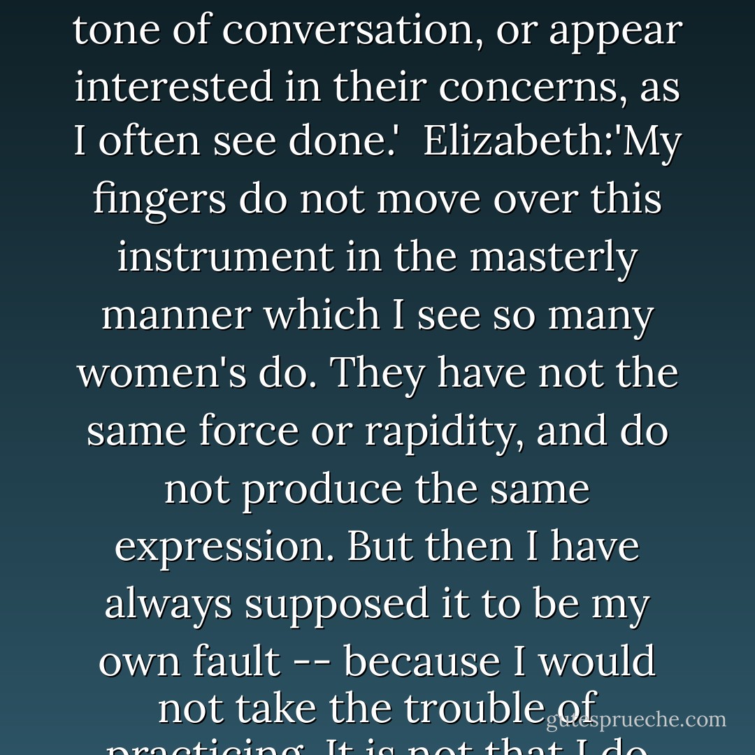 Darcy: 'I certainly have not the talent which some people possess, of conversing easily with those I have never seen before. I cannot catch their tone of conversation, or appear interested in their concerns, as I often see done.'<br /><br />Elizabeth:'My fingers do not move over this instrument in the masterly manner which I see so many women's do. They have not the same force or rapidity, and do not produce the same expression. But then I have always supposed it to be my own fault -- because I would not take the trouble of practicing. It is not that I do not believe my fingers as capable as any other woman's of superior execution. - Jane Austen