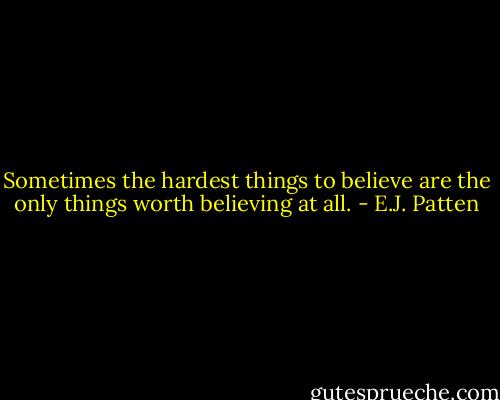 Sometimes the hardest things to believe are the only things worth believing at all. - E.J. Patten