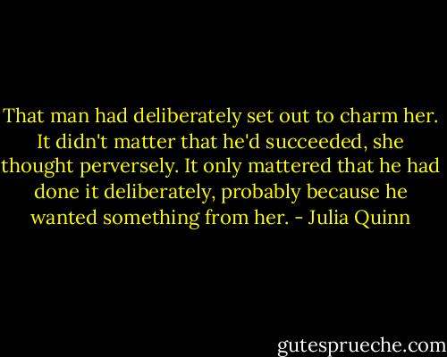 That man had deliberately set out to charm her. It didn't matter that he'd succeeded, she thought perversely. It only mattered that he had done it deliberately, probably because he wanted something from her. - Julia Quinn