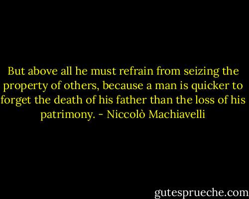 But above all he must refrain from seizing the property of others, because a man is quicker to forget the death of his father than the loss of his patrimony. - Niccolò Machiavelli
