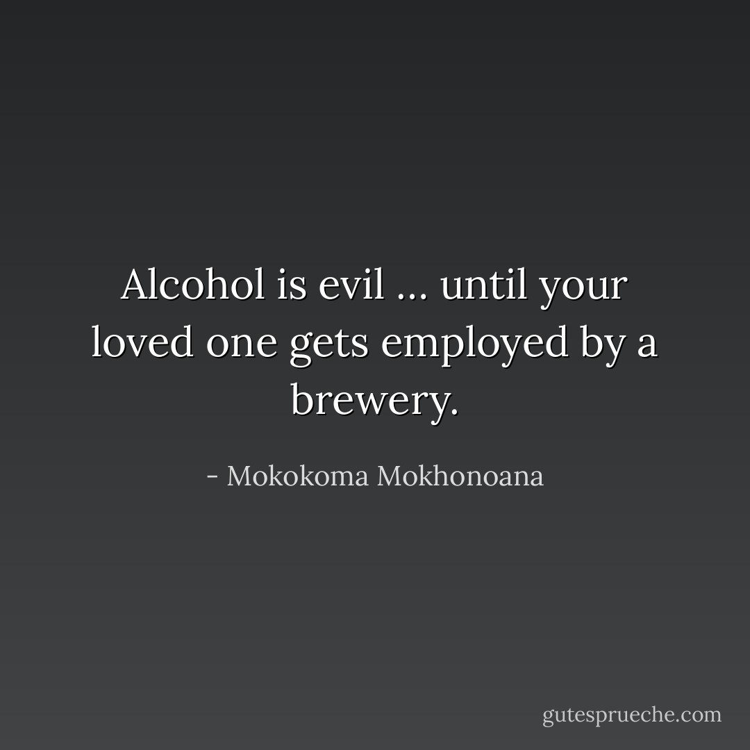 Alcohol is evil … until your loved one gets employed by a brewery. - Mokokoma Mokhonoana