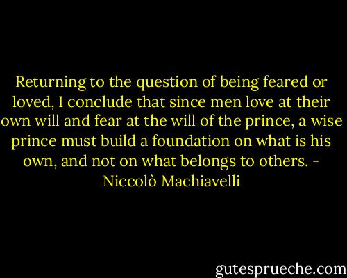 Returning to the question of being feared or loved, I conclude that since men love at their own will and fear at the will of the prince, a wise prince must build a foundation on what is his own, and not on what belongs to others. - Niccolò Machiavelli