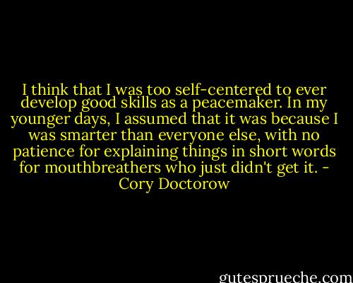 I think that I was too self-centered to ever develop good skills as a peacemaker. In my younger days, I assumed that it was because I was smarter than everyone else, with no patience for explaining things in short words for mouthbreathers who just didn't get it. - Cory Doctorow