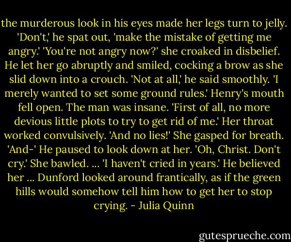 the murderous look in his eyes made her legs turn to jelly.<br />'Don't,' he spat out, 'make the mistake of getting me angry.'<br />'You're not angry now?' she croaked in disbelief.<br />He let her go abruptly and smiled, cocking a brow as she slid down into a crouch. 'Not at all,' he said smoothly. 'I merely wanted to set some ground rules.'<br />Henry's mouth fell open. The man was insane.<br />'First of all, no more devious little plots to try to get rid of me.'<br />Her throat worked convulsively.<br />'And no lies!'<br />She gasped for breath.<br />'And-' He paused to look down at her. 'Oh, Christ. Don't cry.'<br />She bawled.<br />... 'I haven't cried in years.'<br />He believed her ... Dunford looked around frantically, as if the green hills would somehow tell him how to get her to stop crying. - Julia Quinn