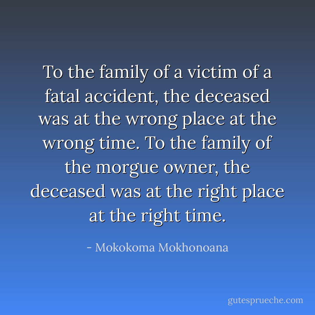 To the family of a victim of a fatal accident, the deceased was at the wrong place at the wrong time. To the family of the morgue owner, the deceased was at the right place at the right time. - Mokokoma Mokhonoana
