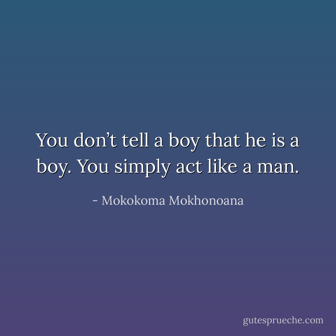 You don’t tell a boy that he is a boy. You simply act like a man. - Mokokoma Mokhonoana