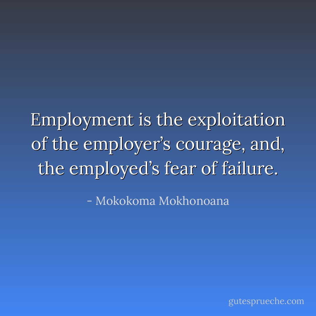 Employment is the exploitation of the employer’s courage, and, the employed’s fear of failure. - Mokokoma Mokhonoana